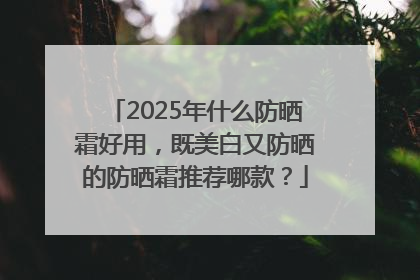 2025年什么防晒霜好用，既美白又防晒的防晒霜推荐哪款？