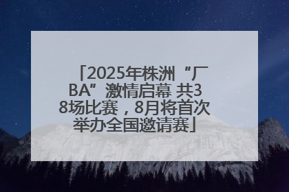 2025年株洲“厂BA”激情启幕 共38场比赛，8月将首次举办全国邀请赛
