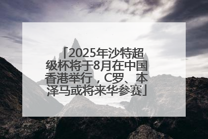 2025年沙特超级杯将于8月在中国香港举行，C罗、本泽马或将来华参赛