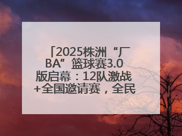 2025株洲“厂BA”篮球赛3.0版启幕：12队激战+全国邀请赛，全民狂欢升级