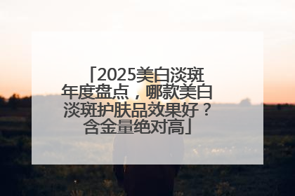 2025美白淡斑年度盘点，哪款美白淡斑护肤品效果好？含金量绝对高