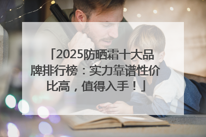 2025防晒霜十大品牌排行榜：实力靠谱性价比高，值得入手！