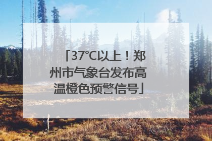 37℃以上！郑州市气象台发布高温橙色预警信号