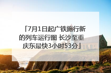 7月1日起广铁施行新的列车运行图 长沙至重庆东最快3小时53分
