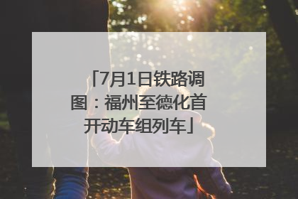 7月1日铁路调图：福州至德化首开动车组列车