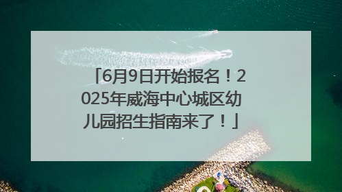 6月9日开始报名！2025年威海中心城区幼儿园招生指南来了！
